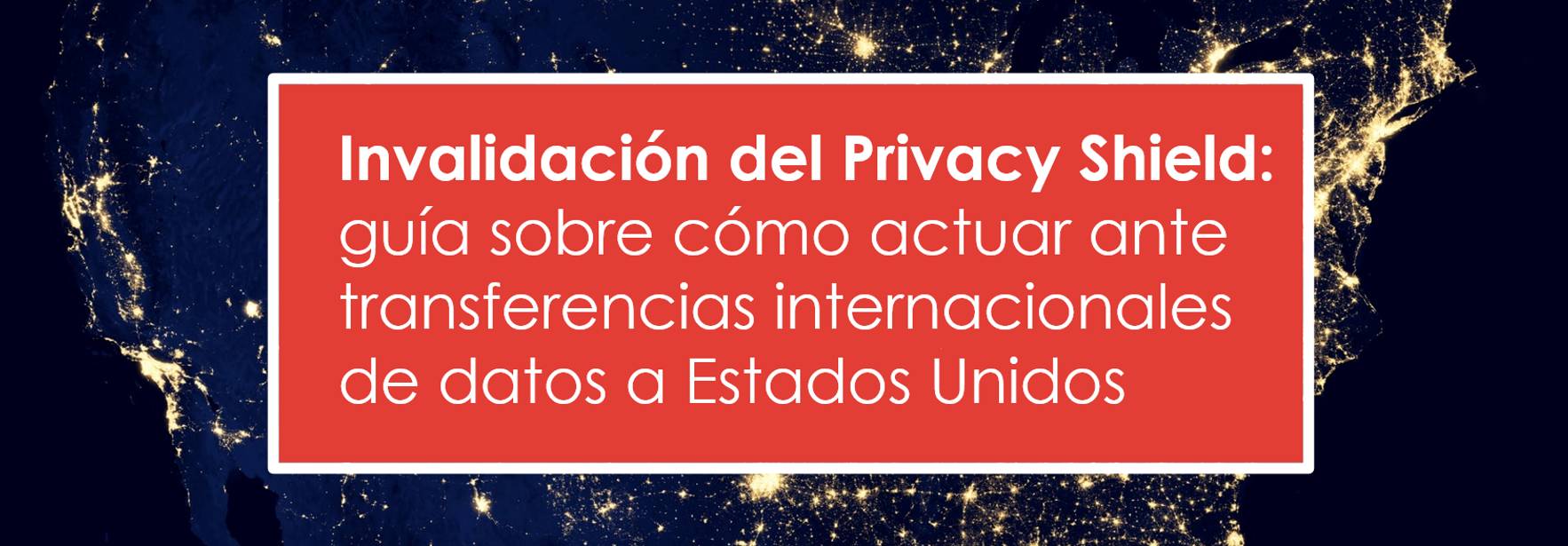 Invalidación del Privacy Shield: guía sobre cómo actuar ante transferencias internacionales de datos a Estados Unidos
